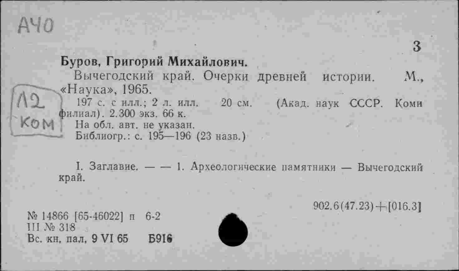 ﻿A4 О
з
Буров, Григорий Михайлович.
Вычегодский край. Очерки древней истории. М., :Наука», 1965.
197 с. с илл.; 2 л. илл. 20 см. (Акад, наук СССР. Коми іилиал). 2.300 экз. 66 к.
На обл. авт. не указан.
Библиогр.: с. 195—196 (23 назв.)
I. Заглавие, край.
-----1. Археологические памятники — Вычегодский
№ 14866 [65-46022] п 6-2
III № 318
Вс. кн. пал. 9 VI 65 Б9І®
902.6(47.23)4- [016.3]